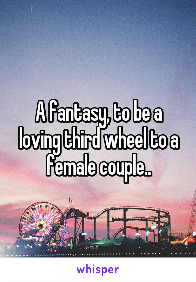 A fantasy, to be a loving third wheel to a female couple..