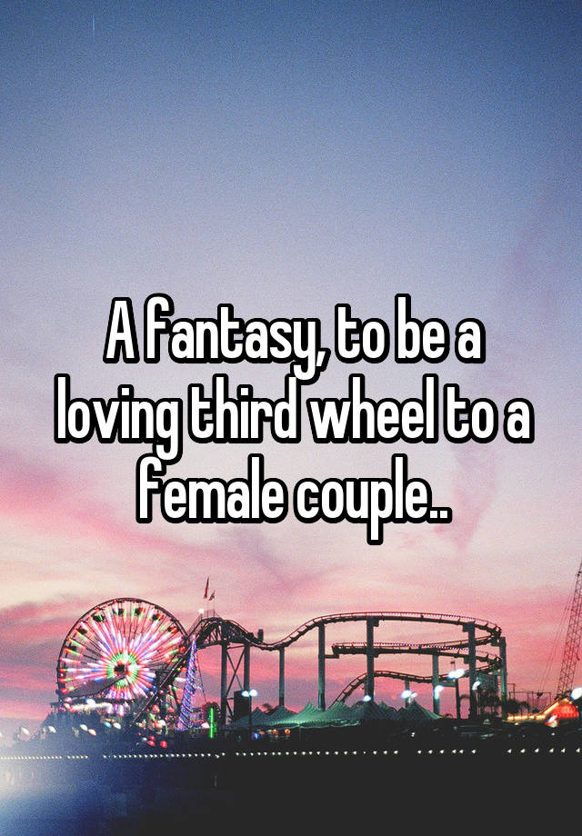 A fantasy, to be a loving third wheel to a female couple..