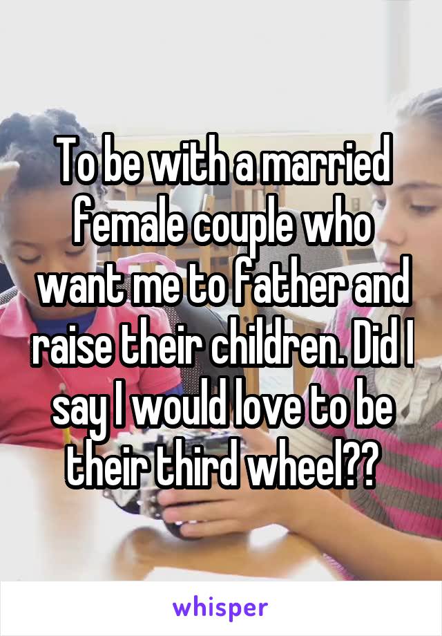 To be with a married female couple who want me to father and raise their children. Did I say I would love to be their third wheel??