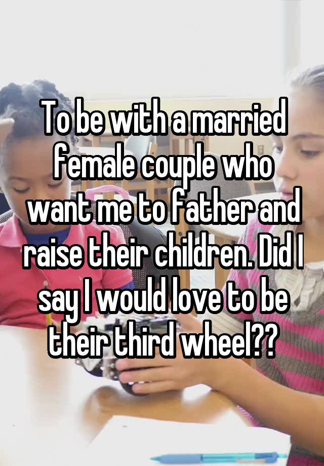 To be with a married female couple who want me to father and raise their children. Did I say I would love to be their third wheel??