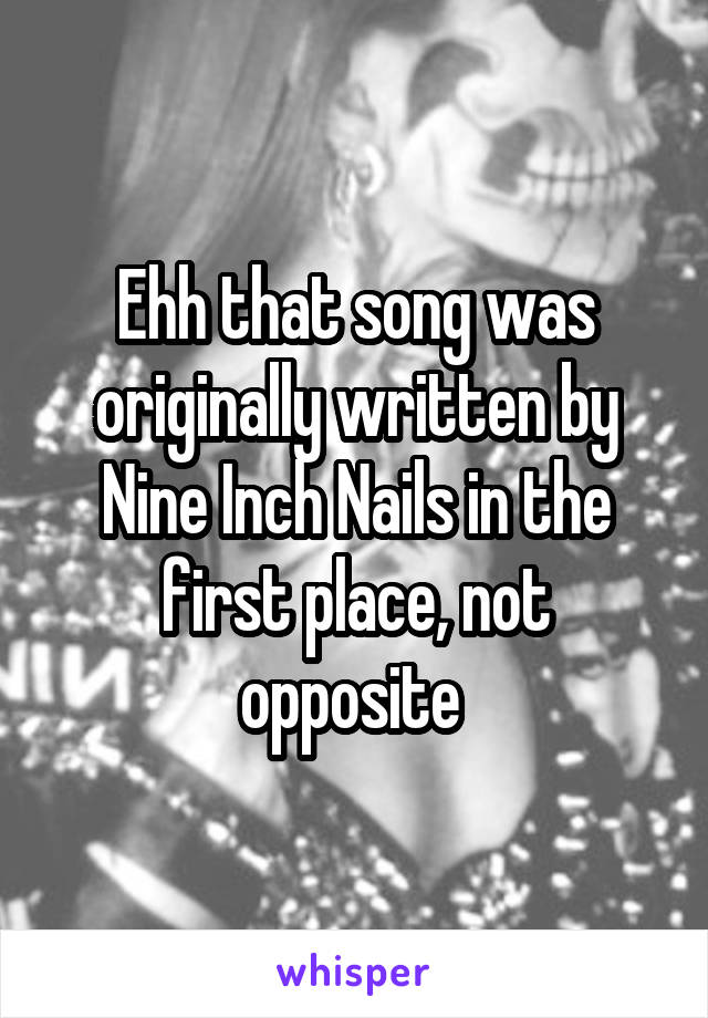 Ehh that song was originally written by Nine Inch Nails in the first place, not opposite 