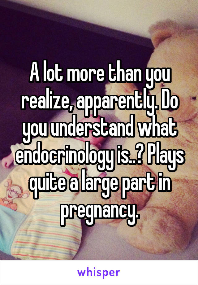 A lot more than you realize, apparently. Do you understand what endocrinology is..? Plays quite a large part in pregnancy.