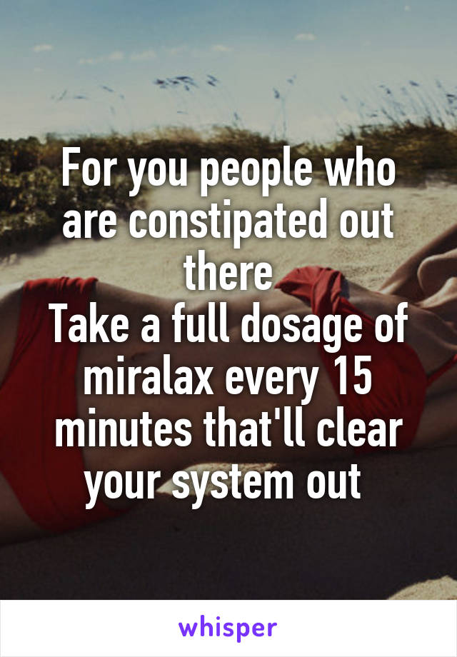 For you people who are constipated out there
Take a full dosage of miralax every 15 minutes that'll clear your system out 