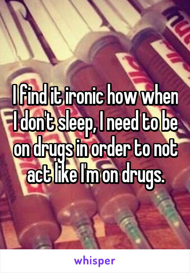 I find it ironic how when I don't sleep, I need to be on drugs in order to not act like I'm on drugs.