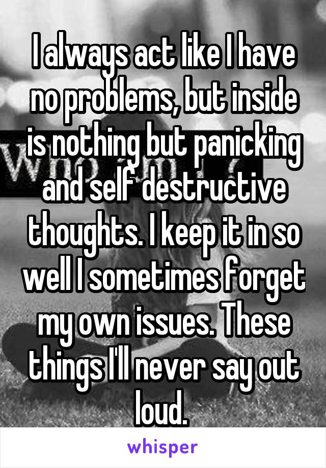 I always act like I have no problems, but inside is nothing but panicking and self destructive thoughts. I keep it in so well I sometimes forget my own issues. These things I'll never say out loud. 