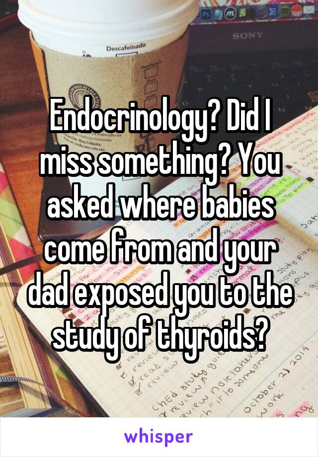 Endocrinology? Did I miss something? You asked where babies come from and your dad exposed you to the study of thyroids?