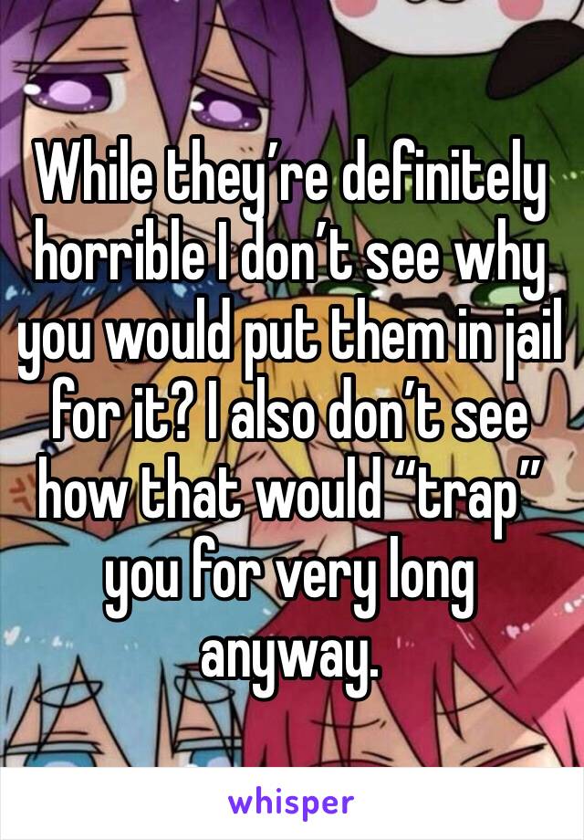 While they’re definitely horrible I don’t see why you would put them in jail for it? I also don’t see how that would “trap” you for very long anyway. 