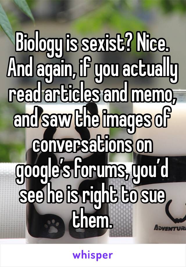 Biology is sexist? Nice. And again, if you actually read articles and memo, and saw the images of conversations on google’s forums, you’d see he is right to sue them.