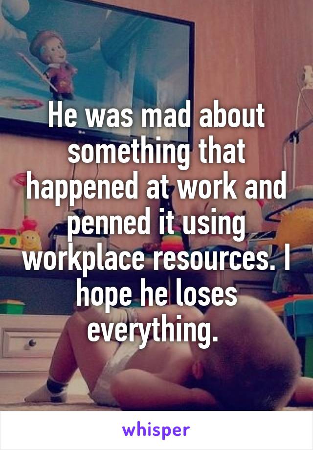 He was mad about something that happened at work and penned it using workplace resources. I hope he loses everything. 