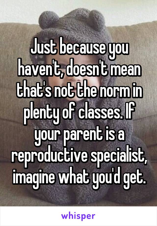 Just because you haven't, doesn't mean that's not the norm in plenty of classes. If your parent is a reproductive specialist, imagine what you'd get.