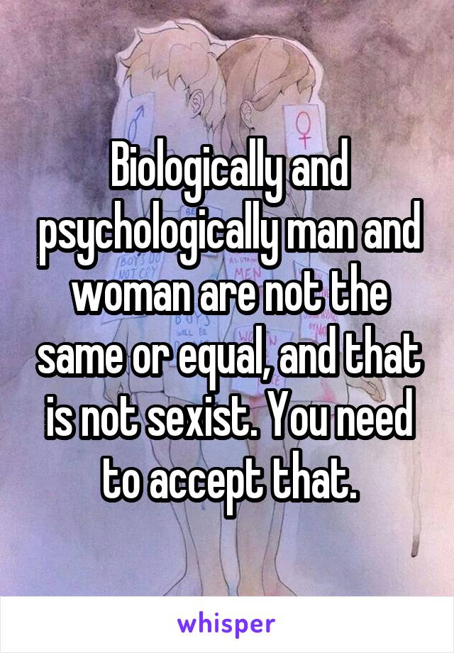 Biologically and psychologically man and woman are not the same or equal, and that is not sexist. You need to accept that.