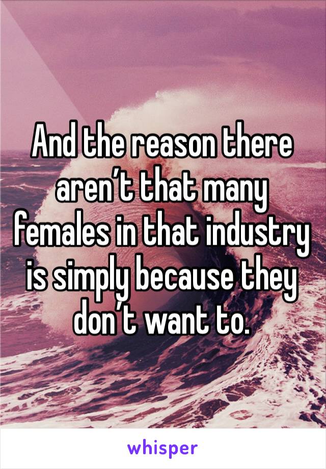 And the reason there aren’t that many females in that industry is simply because they don’t want to.