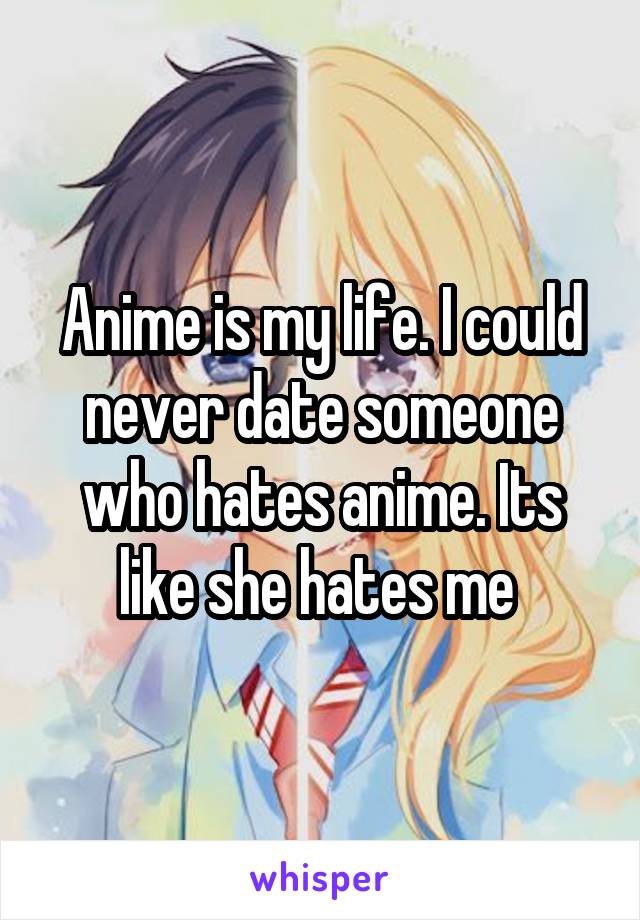 Anime is my life. I could never date someone who hates anime. Its like she hates me 