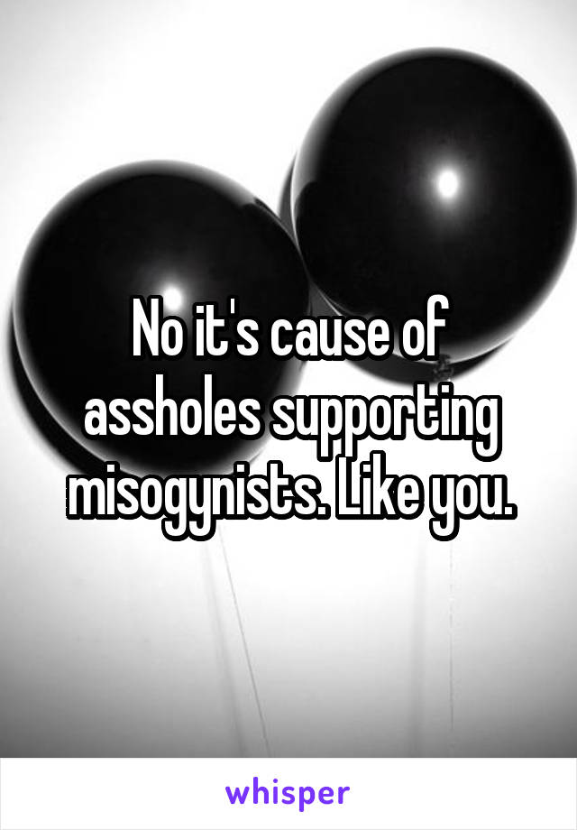 No it's cause of assholes supporting misogynists. Like you.