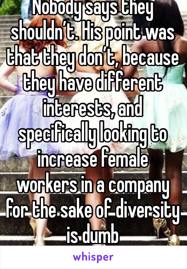 Nobody says they shouldn’t. His point was that they don’t, because they have different interests, and specifically looking to increase female workers in a company for the sake of diversity is dumb