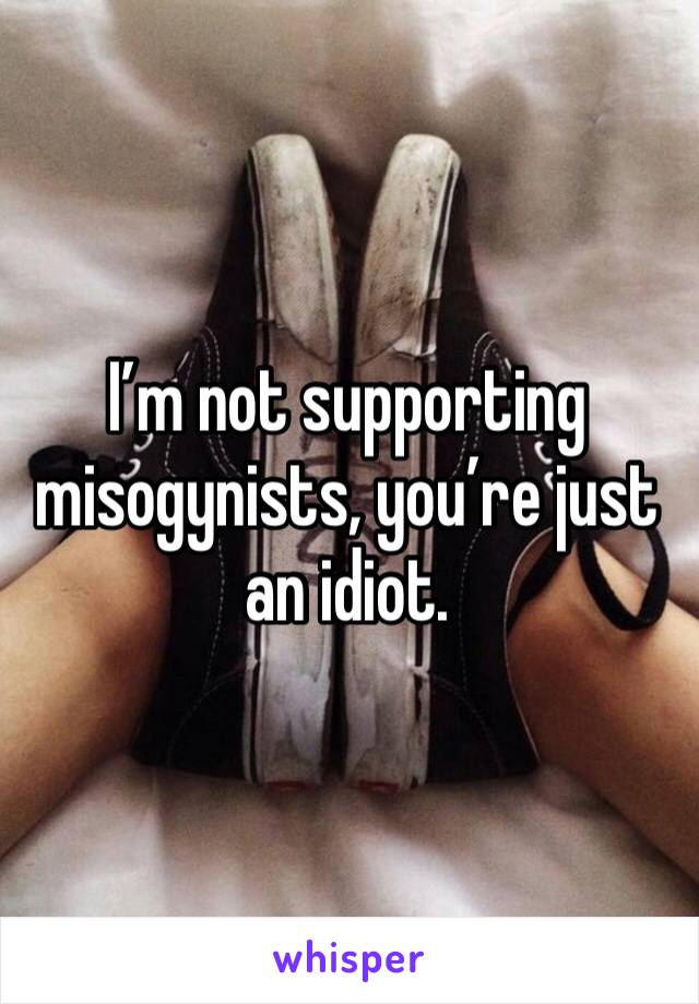 I’m not supporting misogynists, you’re just an idiot.