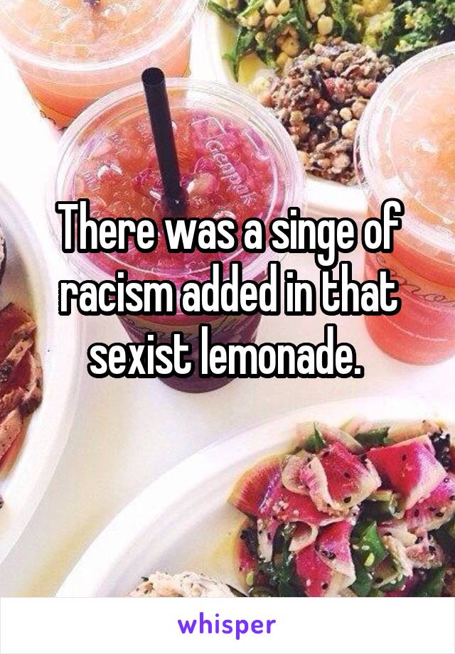 There was a singe of racism added in that sexist lemonade. 
