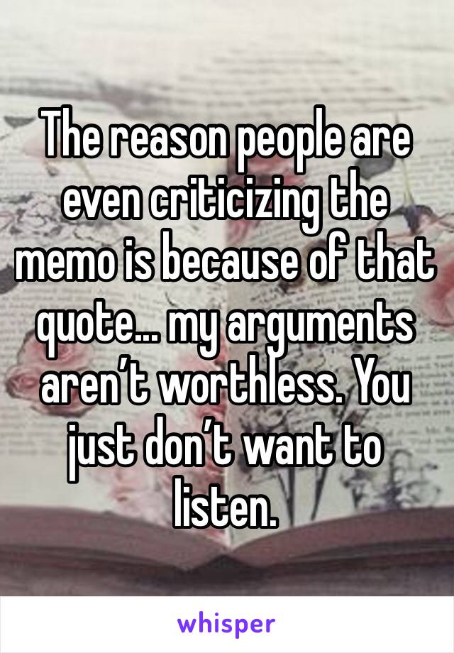 The reason people are even criticizing the memo is because of that quote... my arguments aren’t worthless. You just don’t want to listen. 