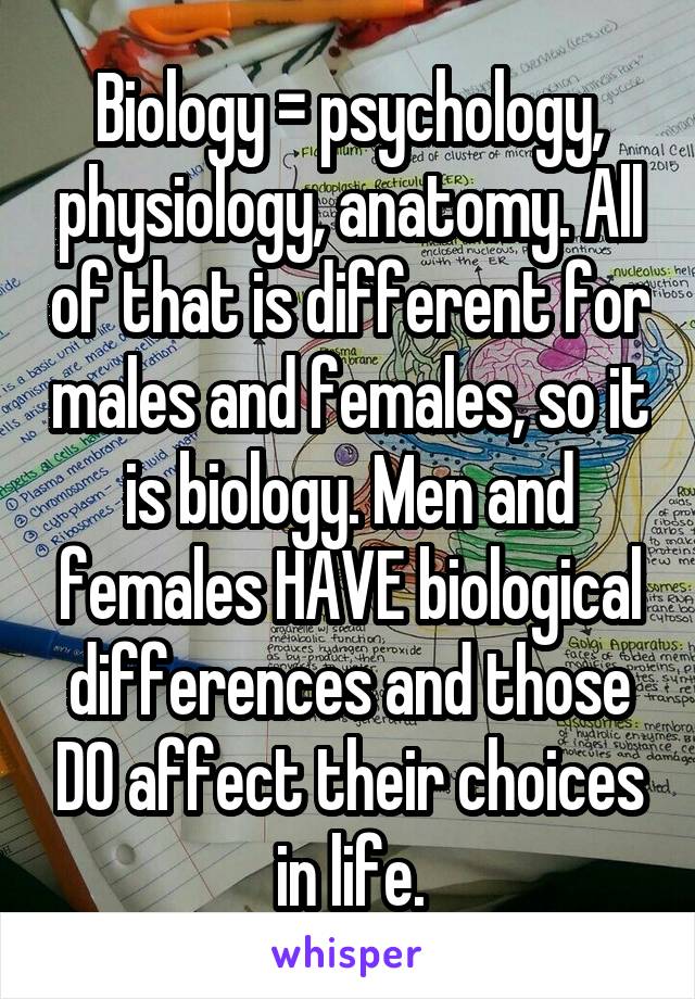 Biology = psychology, physiology, anatomy. All of that is different for males and females, so it is biology. Men and females HAVE biological differences and those DO affect their choices in life.