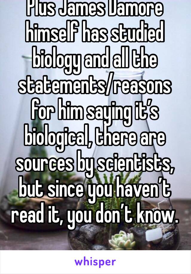 Plus James Damore himself has studied biology and all the statements/reasons for him saying it’s biological, there are sources by scientists, but since you haven’t read it, you don’t know.