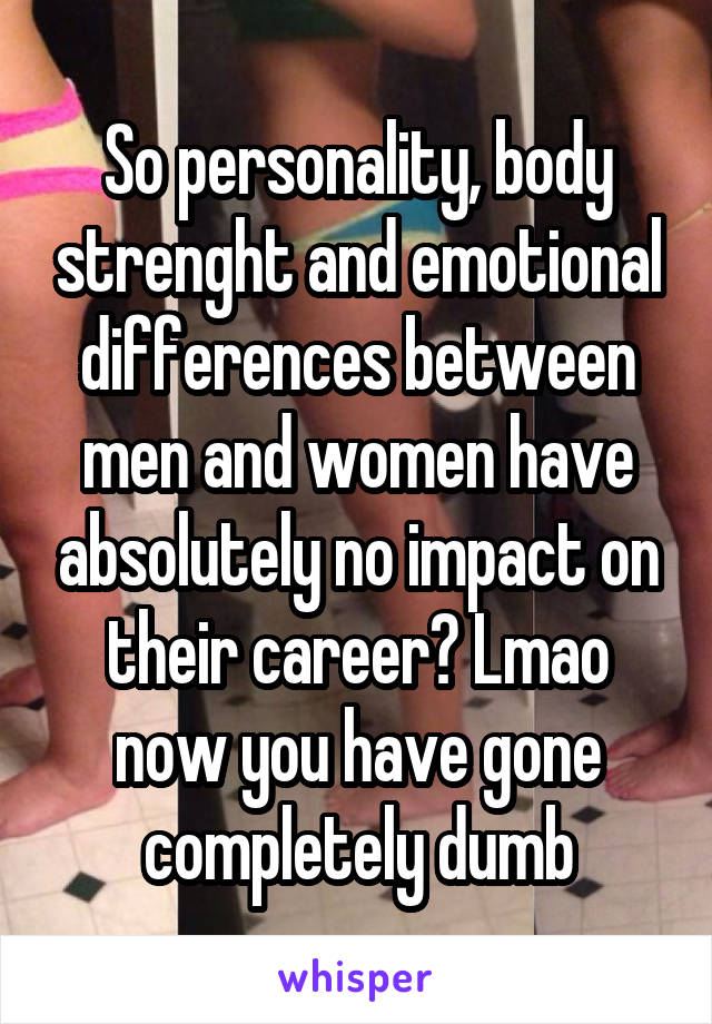 So personality, body strenght and emotional differences between men and women have absolutely no impact on their career? Lmao now you have gone completely dumb