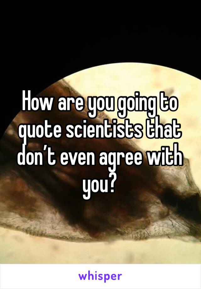 How are you going to quote scientists that don’t even agree with you?