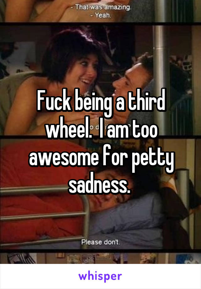 Fuck being a third wheel.  I am too awesome for petty sadness. 