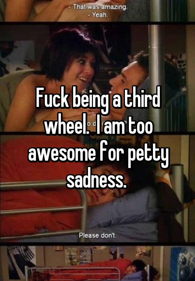 Fuck being a third wheel.  I am too awesome for petty sadness. 