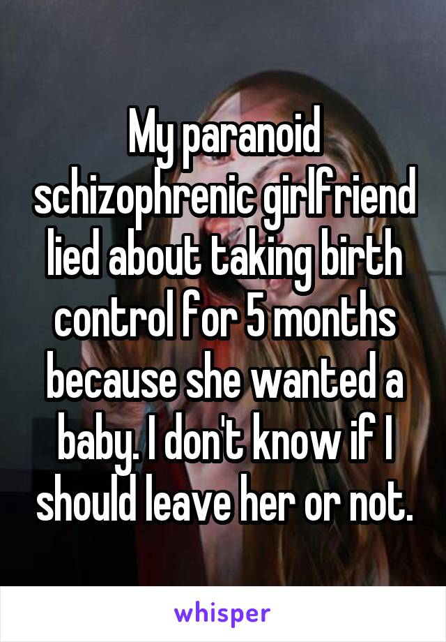 My paranoid schizophrenic girlfriend lied about taking birth control for 5 months because she wanted a baby. I don't know if I should leave her or not.