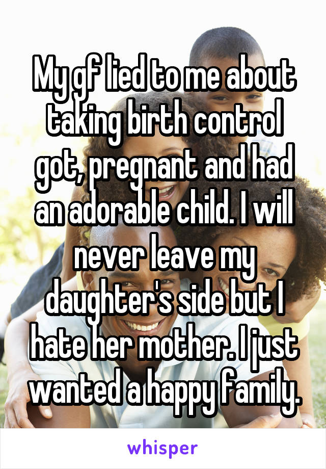 My gf lied to me about taking birth control got, pregnant and had an adorable child. I will never leave my daughter's side but I hate her mother. I just wanted a happy family.