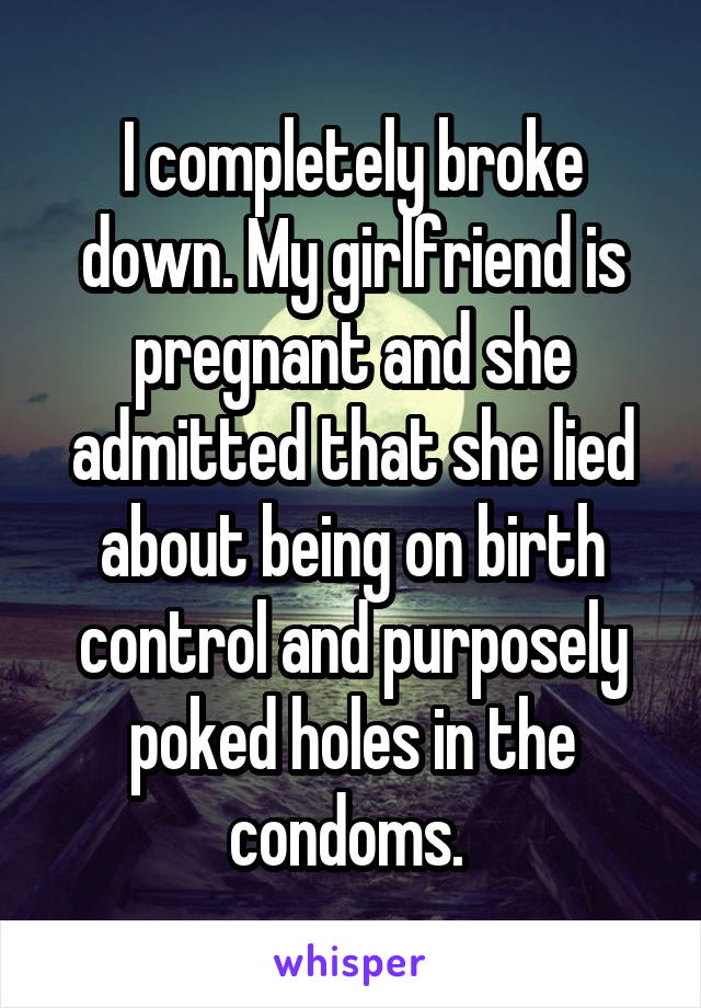 I completely broke down. My girlfriend is pregnant and she admitted that she lied about being on birth control and purposely poked holes in the condoms. 