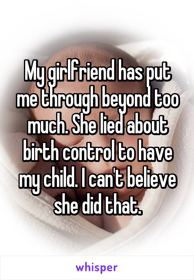 My girlfriend has put me through beyond too much. She lied about birth control to have my child. I can't believe she did that.