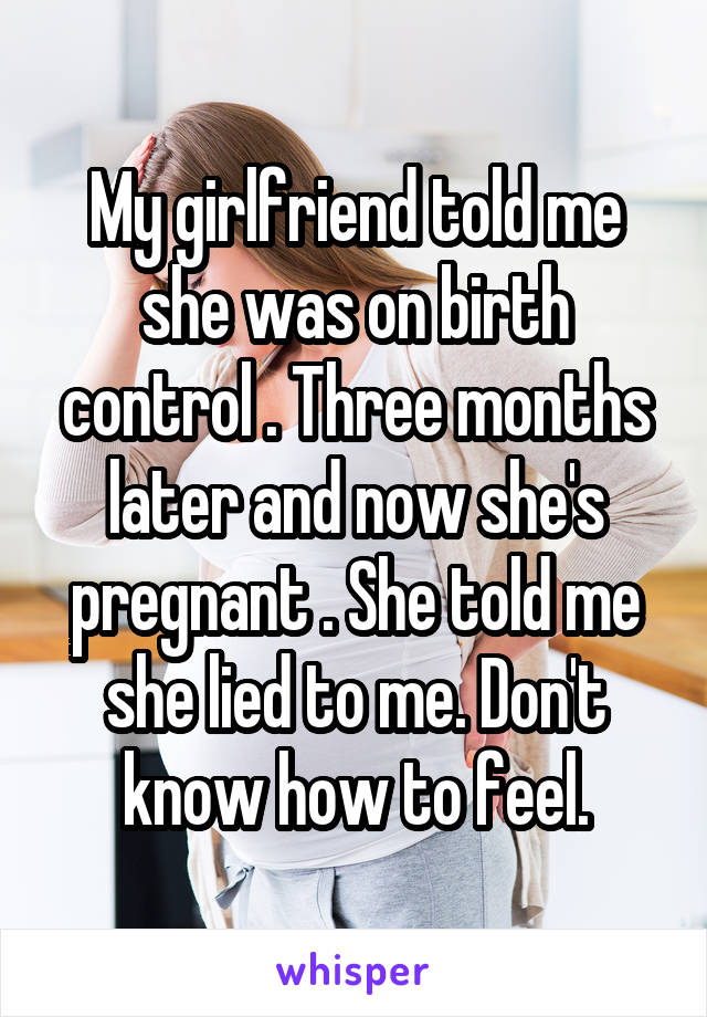 My girlfriend told me she was on birth control . Three months later and now she's pregnant . She told me she lied to me. Don't know how to feel.