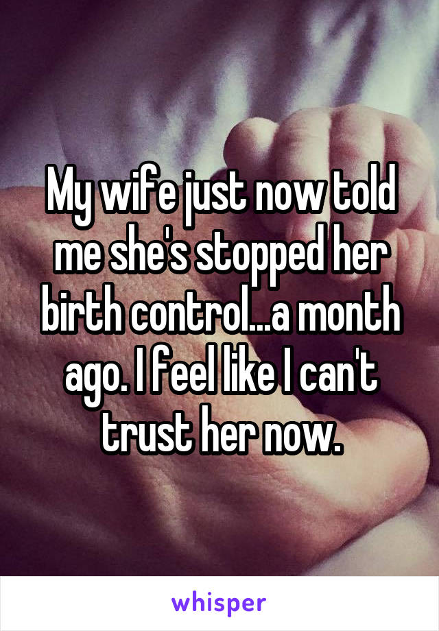 My wife just now told me she's stopped her birth control...a month ago. I feel like I can't trust her now.