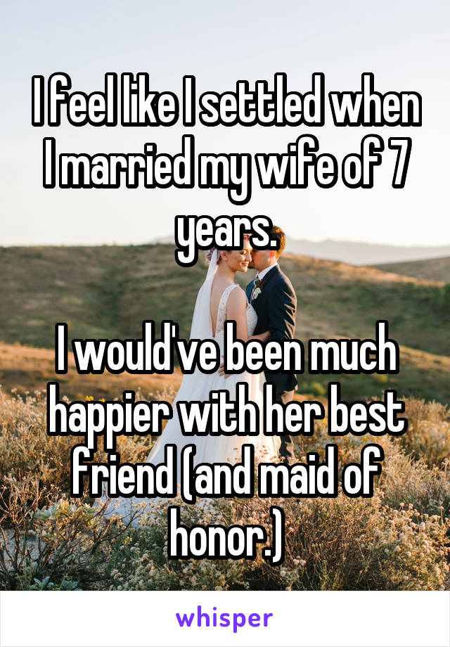 I feel like I settled when I married my wife of 7 years.

I would've been much happier with her best friend (and maid of honor.)