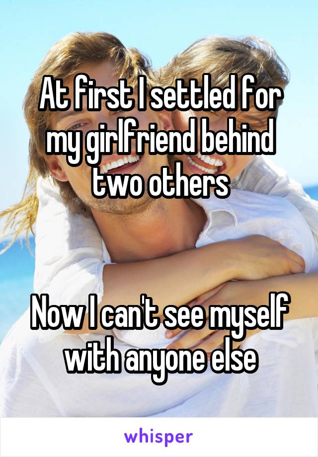 At first I settled for my girlfriend behind two others


Now I can't see myself with anyone else