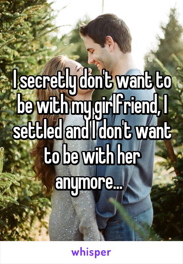 I secretly don't want to be with my girlfriend, I settled and I don't want to be with her anymore...  