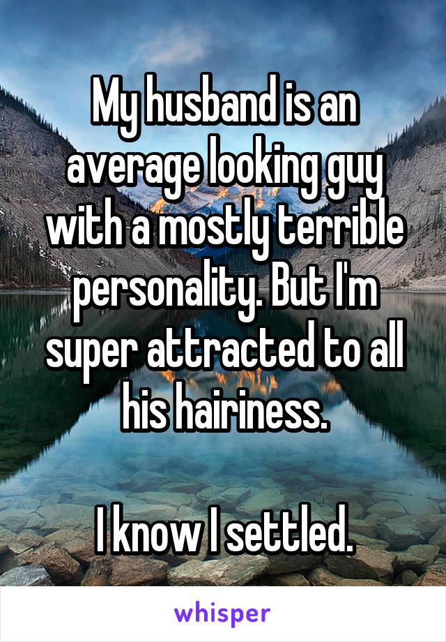 My husband is an average looking guy with a mostly terrible personality. But I'm super attracted to all his hairiness.

I know I settled.