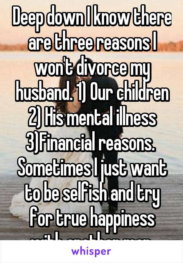 Deep down I know there are three reasons I won't divorce my husband. 1) Our children 2) His mental illness 3)Financial reasons. 
Sometimes I just want to be selfish and try for true happiness with another man.