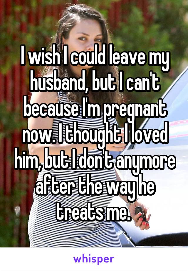 I wish I could leave my husband, but I can't because I'm pregnant now. I thought I loved him, but I don't anymore after the way he treats me. 