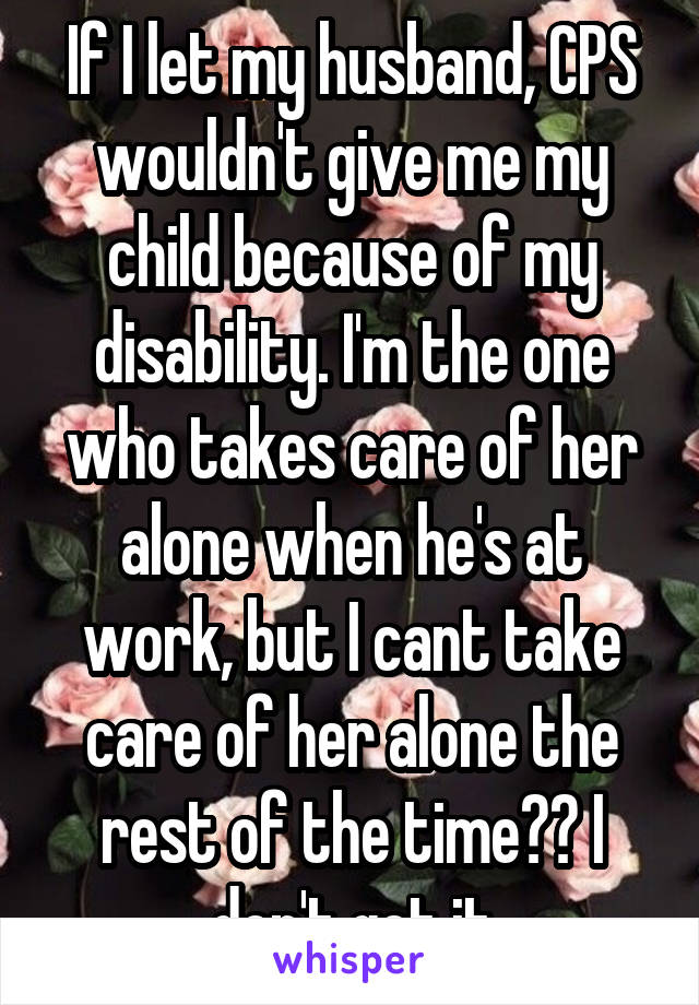 If I let my husband, CPS wouldn't give me my child because of my disability. I'm the one who takes care of her alone when he's at work, but I cant take care of her alone the rest of the time?? I don't get it