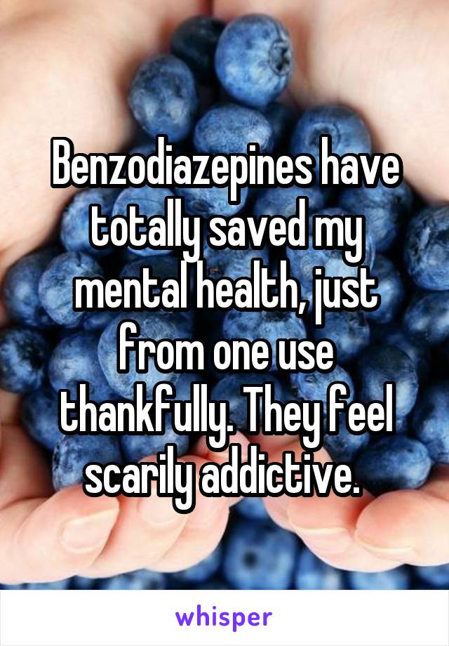 Benzodiazepines have totally saved my mental health, just from one use thankfully. They feel scarily addictive. 