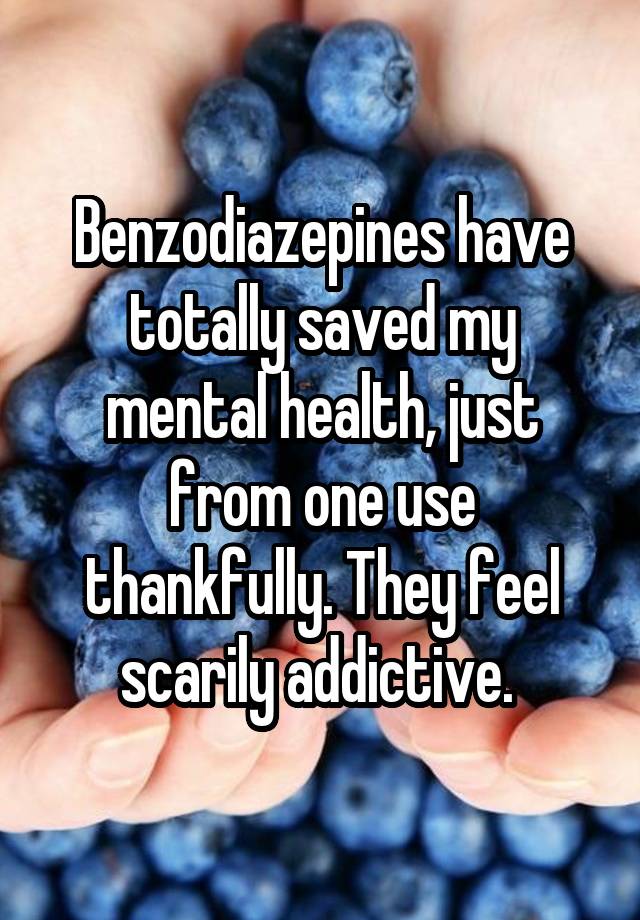 Benzodiazepines have totally saved my mental health, just from one use thankfully. They feel scarily addictive. 