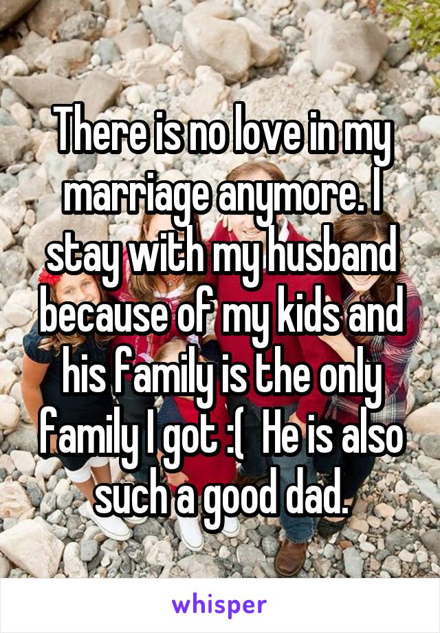 There is no love in my marriage anymore. I stay with my husband because of my kids and his family is the only family I got :(  He is also such a good dad.