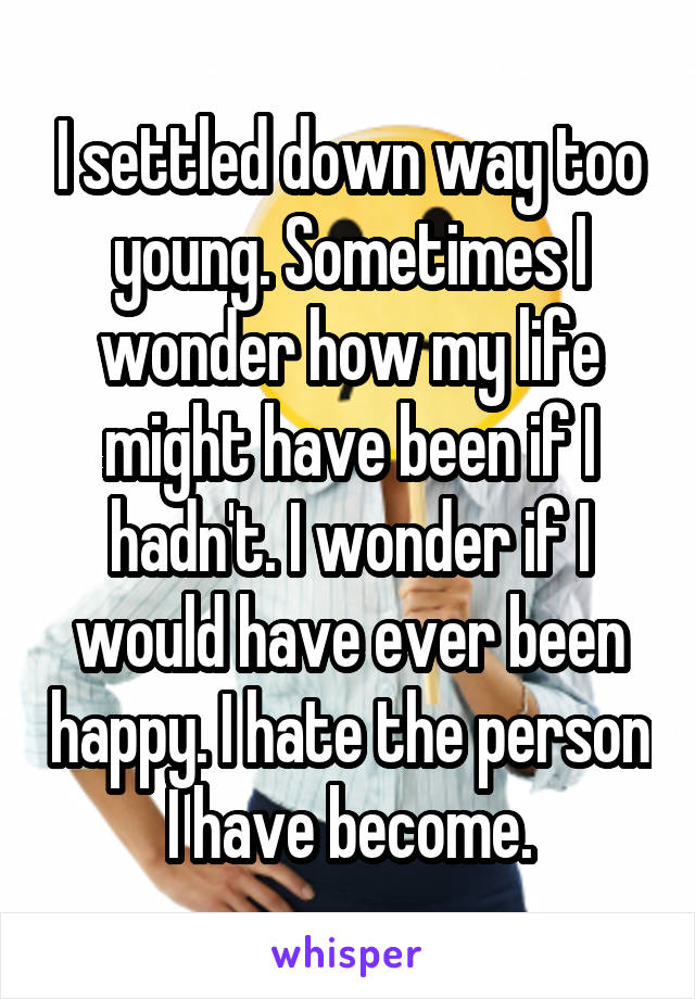 I settled down way too young. Sometimes I wonder how my life might have been if I hadn't. I wonder if I would have ever been happy. I hate the person I have become.