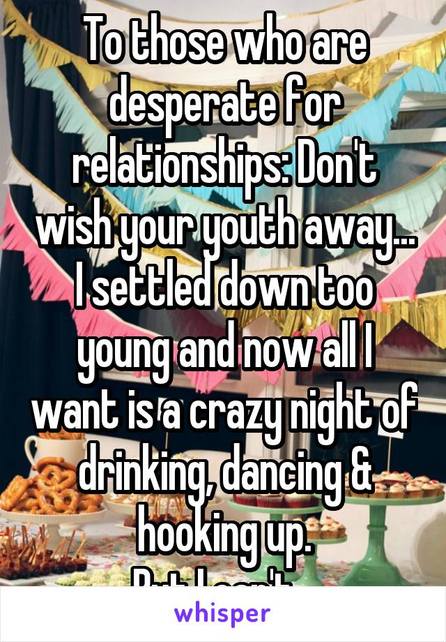 To those who are desperate for relationships: Don't wish your youth away... I settled down too young and now all I want is a crazy night of drinking, dancing & hooking up.
But I can't.  