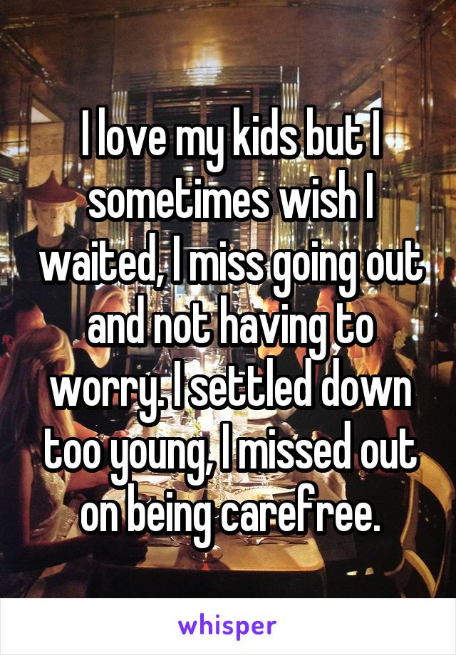 I love my kids but I sometimes wish I waited, I miss going out and not having to worry. I settled down too young, I missed out on being carefree.