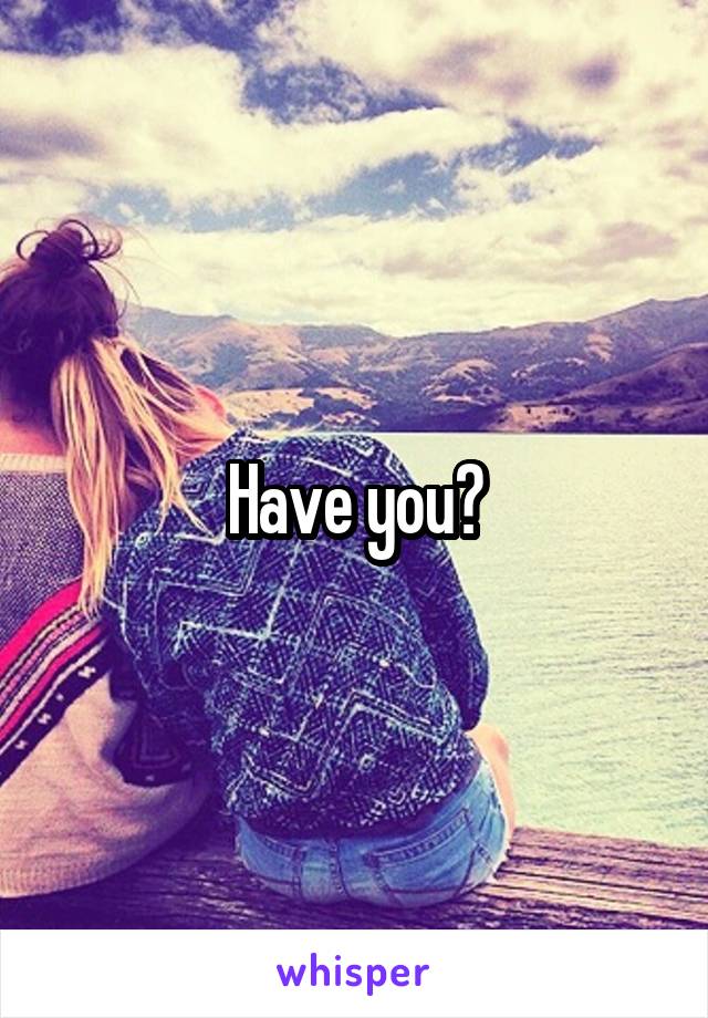 Have you?