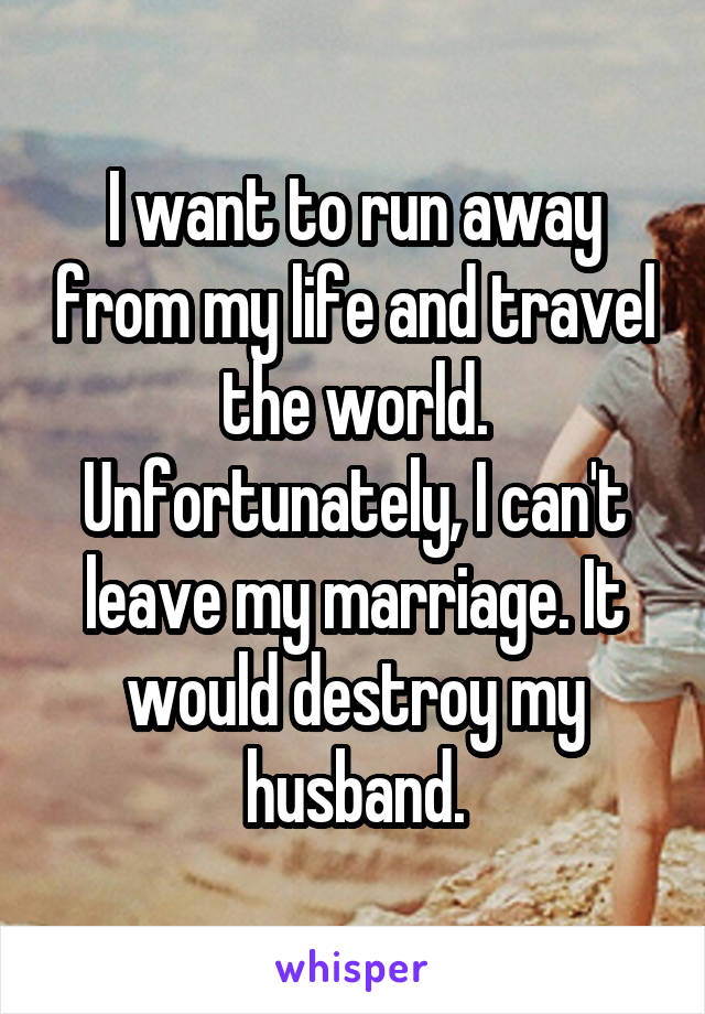 I want to run away from my life and travel the world. Unfortunately, I can't leave my marriage. It would destroy my husband.