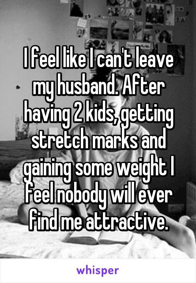 I feel like I can't leave my husband. After having 2 kids, getting stretch marks and gaining some weight I feel nobody will ever find me attractive.